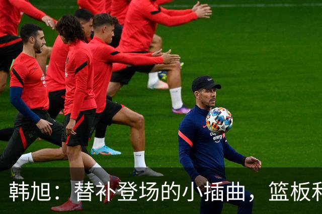 韩旭：替补登场的小插曲，篮板和分数都很“珍贵”！